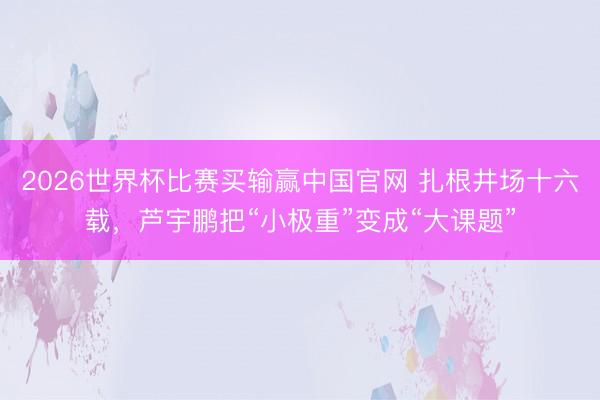 2026世界杯比赛买输赢中国官网 扎根井场十六载，芦宇鹏把“小极重”变成“大课题”