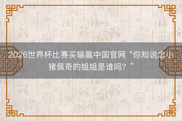 2026世界杯比赛买输赢中国官网 “你知说念小猪佩奇的姐姐是谁吗？”