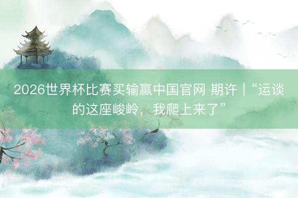 2026世界杯比赛买输赢中国官网 期许｜“运谈的这座峻岭，我爬上来了”