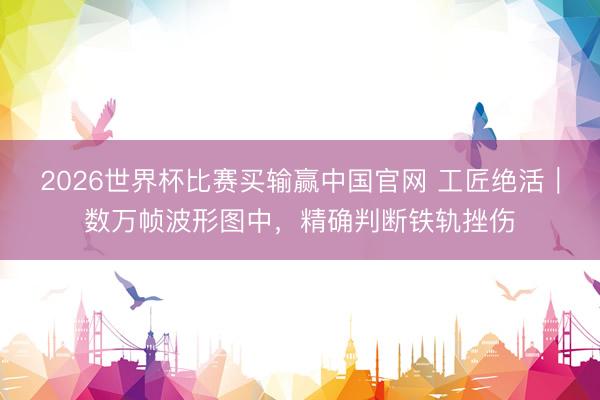 2026世界杯比赛买输赢中国官网 工匠绝活｜数万帧波形图中，精确判断铁轨挫伤