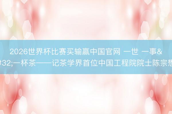 2026世界杯比赛买输赢中国官网 一世 一事 一杯茶——记茶学界首位中国工程院院士陈宗懋