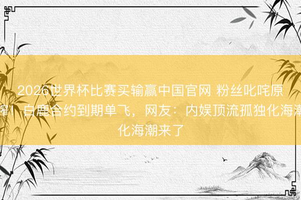 2026世界杯比赛买输赢中国官网 粉丝叱咤原意压榨!白鹿合约到期单飞,网友:内娱顶流孤独化海潮来了