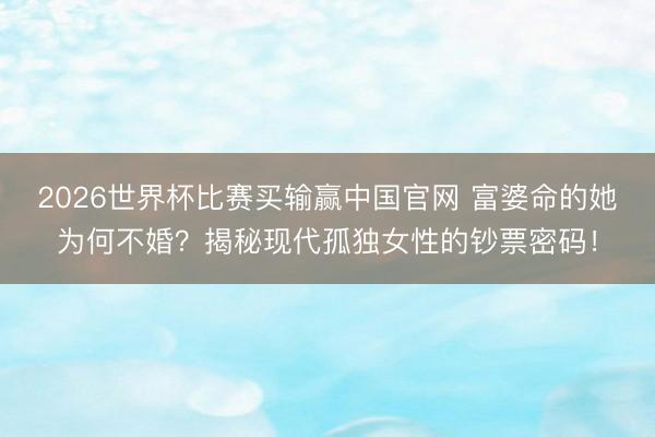 2026世界杯比赛买输赢中国官网 富婆命的她为何不婚？揭秘现代孤独女性的钞票密码！