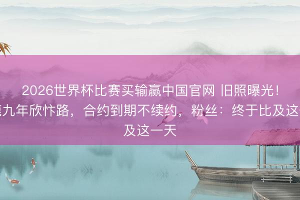 2026世界杯比赛买输赢中国官网 旧照曝光！白鹿九年欣忭路，合约到期不续约，粉丝：终于比及这一天
