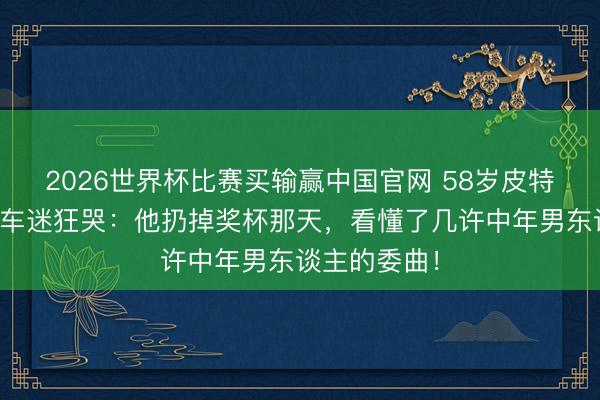 2026世界杯比赛买输赢中国官网 58岁皮特新片让三线车迷狂哭：他扔掉奖杯那天，看懂了几许中年男东谈主的委曲！