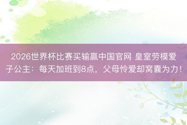 2026世界杯比赛买输赢中国官网 皇室劳模爱子公主：每天加班到8点，父母怜爱却窝囊为力！