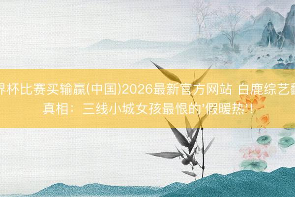 世界杯比赛买输赢(中国)2026最新官方网站 白鹿综艺翻车真相：三线小城女孩最恨的'假暖热'！