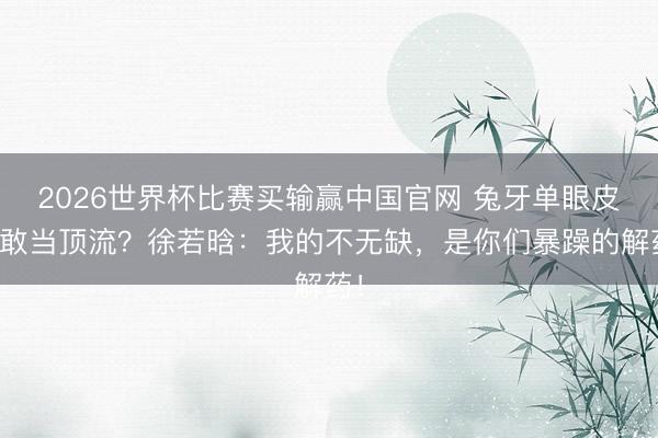 2026世界杯比赛买输赢中国官网 兔牙单眼皮也敢当顶流？徐若晗：我的不无缺，是你们暴躁的解药！