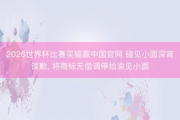 2026世界杯比赛买输赢中国官网 碰见小面深宵谈歉， 将商标无偿调停给渝见小面