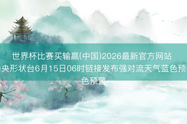 世界杯比赛买输赢(中国)2026最新官方网站 中央形状台6月15日06时链接发布强对流天气蓝色预警