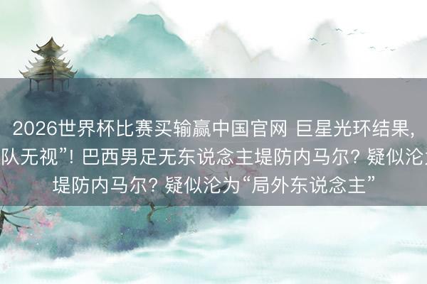 2026世界杯比赛买输赢中国官网 巨星光环结果, 内马尔疑似被“全队无视”! 巴西男足无东说念主堤防内马尔? 疑似沦为“局外东说念主”