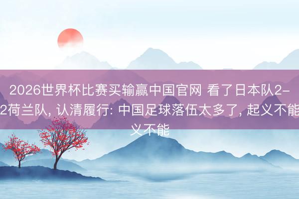 2026世界杯比赛买输赢中国官网 看了日本队2-2荷兰队， 认清履行: 中国足球落伍太多了， 起义不能