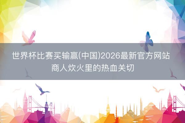 世界杯比赛买输赢(中国)2026最新官方网站 商人炊火里的热血关切