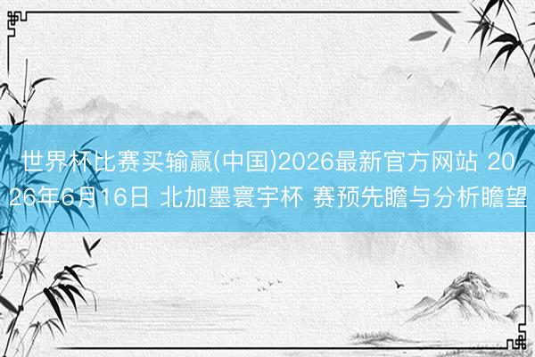 世界杯比赛买输赢(中国)2026最新官方网站 2026年6月16日 北加墨寰宇杯 赛预先瞻与分析瞻望
