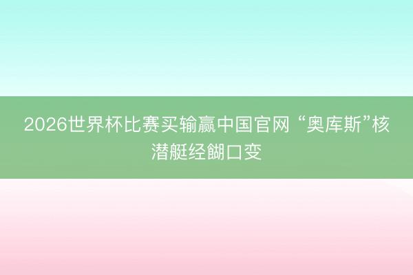 2026世界杯比赛买输赢中国官网 “奥库斯”核潜艇经餬口变