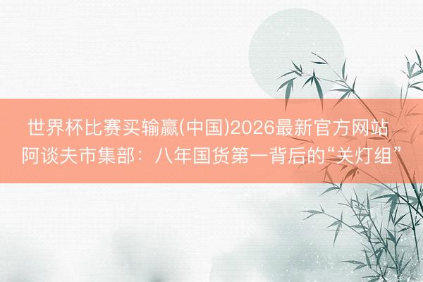 世界杯比赛买输赢(中国)2026最新官方网站 阿谈夫市集部:八年国货第一背后的“关灯组”