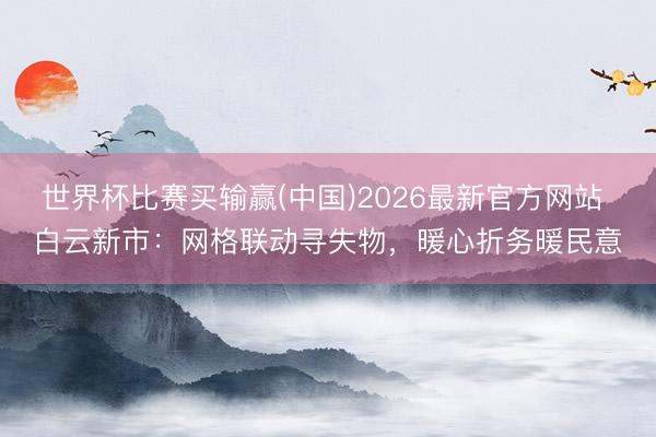 世界杯比赛买输赢(中国)2026最新官方网站 白云新市：网格联动寻失物，暖心折务暖民意