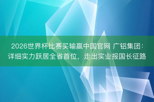 2026世界杯比赛买输赢中国官网 广铝集团：详细实力跃居全省首位，走出实业报国长征路