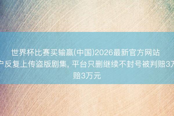 世界杯比赛买输赢(中国)2026最新官方网站 用户反复上传盗版剧集， 平台只删继续不封号被判赔3万元
