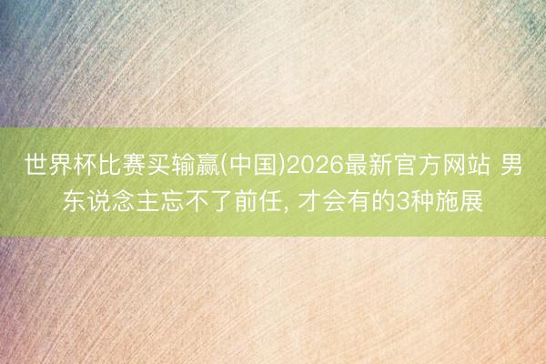 世界杯比赛买输赢(中国)2026最新官方网站 男东说念主忘不了前任， 才会有的3种施展