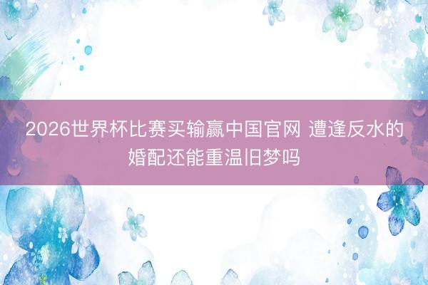 2026世界杯比赛买输赢中国官网 遭逢反水的婚配还能重温旧梦吗