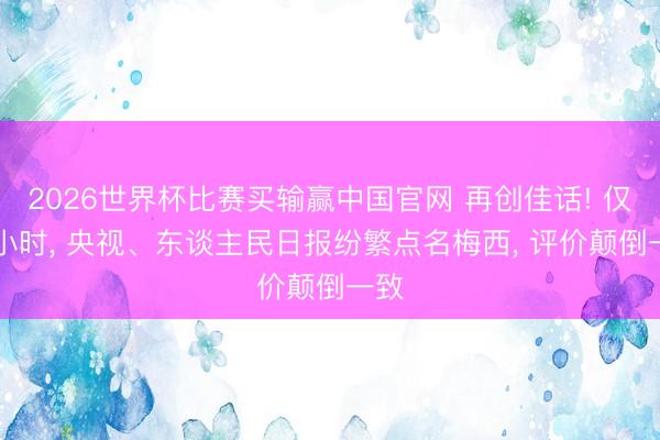 2026世界杯比赛买输赢中国官网 再创佳话! 仅12小时， 央视、东谈主民日报纷繁点名梅西， 评价颠倒一致